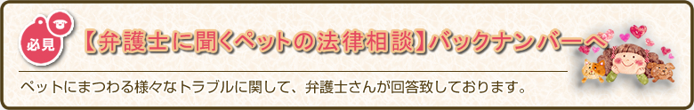 ペットにまつわる様々なトラブルに関して、弁護士さんが回答致しております。「弁護士に聞くペットのトラブル・法律相談」バックナンバーへ