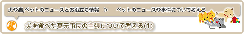 犬や猫,ペットのニュースと雑学・お役立ち情報：ペットのニュースや事件について考える_第1話は犬を食べた某元市長の主張について考える(1)です