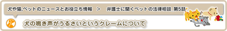 犬や猫,ペットのニュースと雑学・お役立ち情報：弁護士に聞くペットのトラブル・法律相談_第5話は犬の鳴き声がうるさいというクレームについての質問です