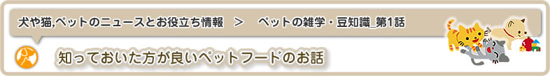 犬や猫,ペットのニュースと雑学・お役立ち情報：ペットの雑学・豆知識_第1話は知っておいた方が良いペットフードのお話です